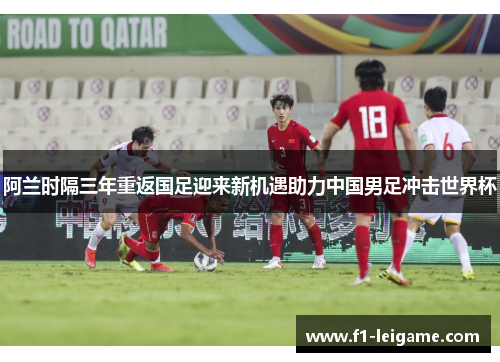 阿兰时隔三年重返国足迎来新机遇助力中国男足冲击世界杯